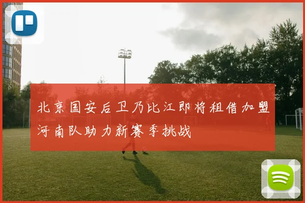 北京国安后卫乃比江即将租借加盟河南队助力新赛季挑战