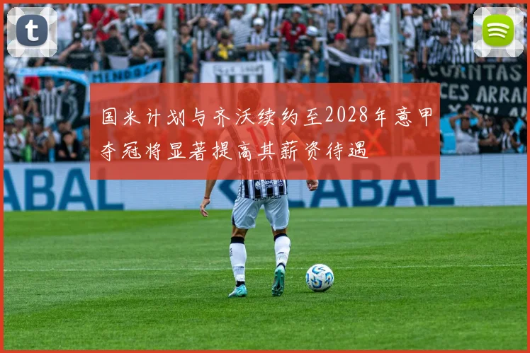 国米计划与齐沃续约至2028年意甲夺冠将显著提高其薪资待遇
