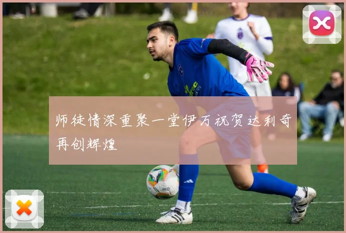 师徒情深重聚一堂伊万祝贺达利奇再创辉煌