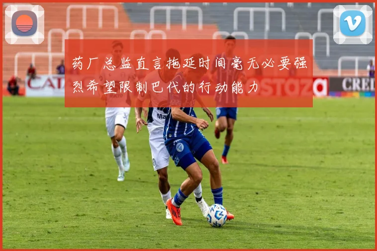 药厂总监直言拖延时间毫无必要强烈希望限制巴代的行动能力