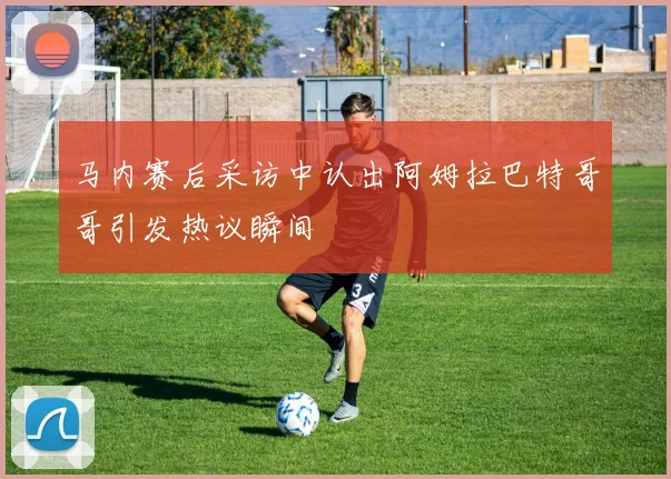 马内赛后采访中认出阿姆拉巴特哥哥引发热议瞬间