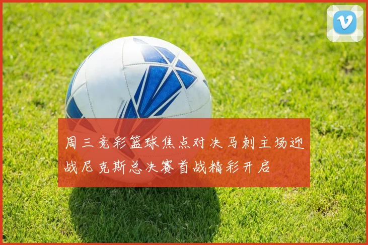 周三竞彩篮球焦点对决马刺主场迎战尼克斯总决赛首战精彩开启