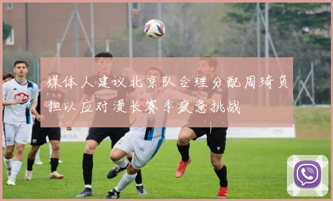 媒体人建议北京队合理分配周琦负担以应对漫长赛季疲惫挑战