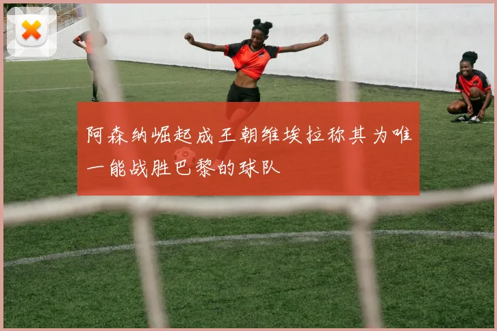 阿森纳崛起成王朝维埃拉称其为唯一能战胜巴黎的球队