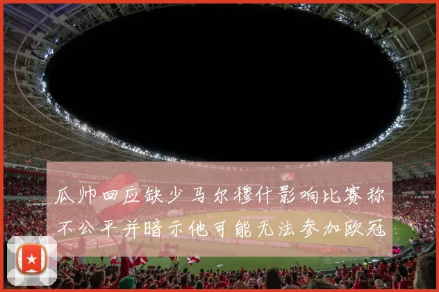 瓜帅回应缺少马尔穆什影响比赛称不公平并暗示他可能无法参加欧冠