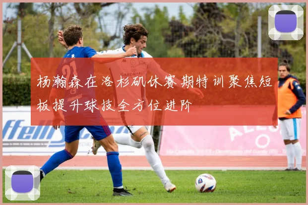 杨瀚森在洛杉矶休赛期特训聚焦短板提升球技全方位进阶