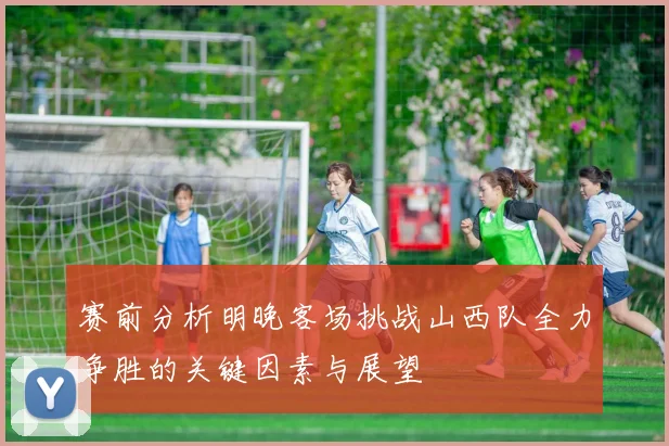 赛前分析明晚客场挑战山西队全力争胜的关键因素与展望