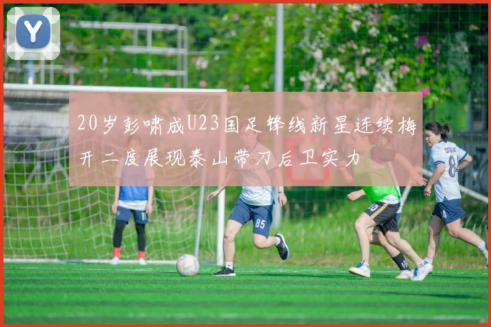 20岁彭啸成U23国足锋线新星连续梅开二度展现泰山带刀后卫实力
