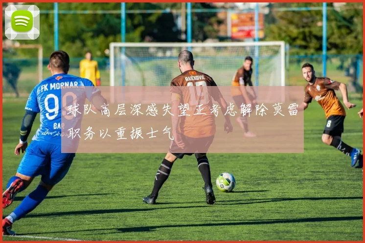 球队高层深感失望正考虑解除莫雷职务以重振士气