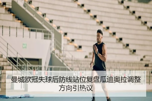 曼城欧冠失球后防线站位复盘瓜迪奥拉调整方向引热议
